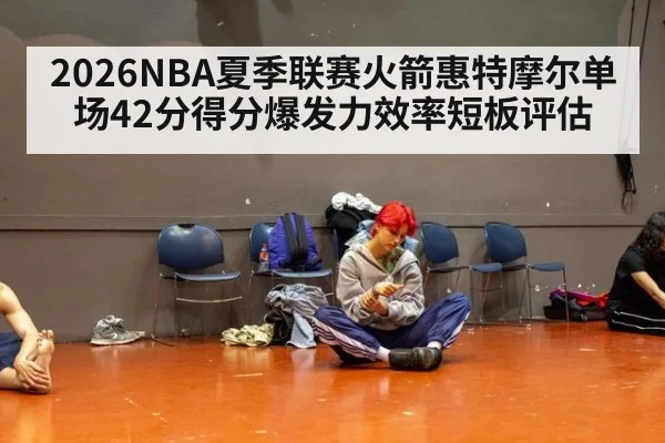 2026NBA夏季联赛火箭惠特摩尔单场42分得分爆发力效率短板评估