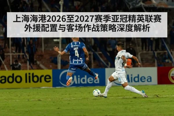 上海海港2026至2027赛季亚冠精英联赛外援配置与客场作战策略深度解析